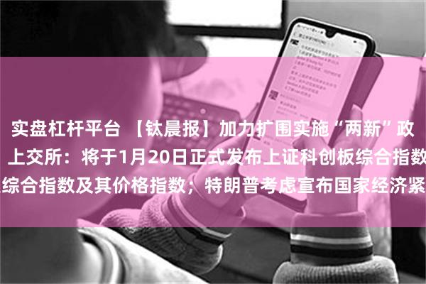 实盘杠杆平台 【钛晨报】加力扩围实施“两新”政策，2025年最新部署；上交所：将于1月20日正式发布上证科创板综合指数及其价格指数；特朗普考虑宣布国家经济紧急状态，以推出新的