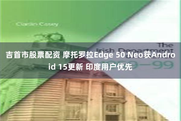 吉首市股票配资 摩托罗拉Edge 50 Neo获Android 15更新 印度用户优先