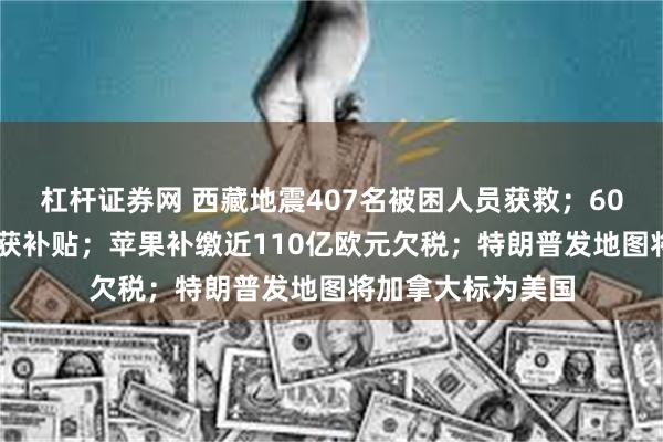 杠杆证券网 西藏地震407名被困人员获救；6000元以下手机可获补贴；苹果补缴近110亿欧元欠税；特朗普发地图将加拿大标为美国