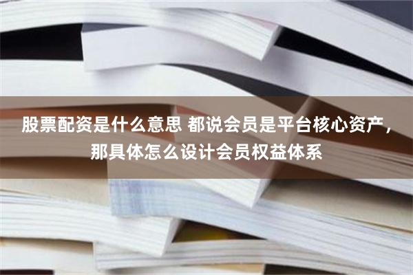 股票配资是什么意思 都说会员是平台核心资产，那具体怎么设计会员权益体系