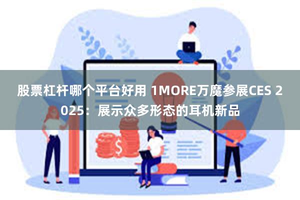 股票杠杆哪个平台好用 1MORE万魔参展CES 2025：展示众多形态的耳机新品