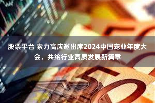 股票平台 素力高应邀出席2024中国宠业年度大会，共绘行业高质发展新篇章