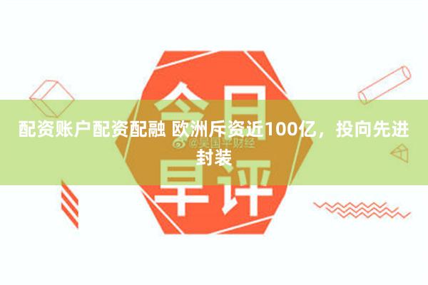 配资账户配资配融 欧洲斥资近100亿，投向先进封装