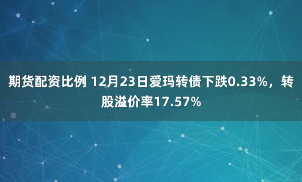 期货配资比例 12月23日爱玛转债下跌0.33%，转股溢价率17.57%