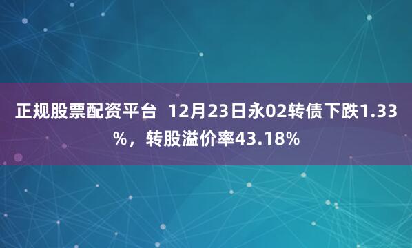 正规股票配资平台  12月23日永02转债下跌1.33%，转股溢价率43.18%