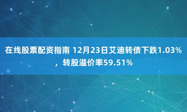 在线股票配资指南 12月23日艾迪转债下跌1.03%，转股溢价率59.51%