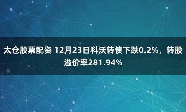 太仓股票配资 12月23日科沃转债下跌0.2%，转股溢价率281.94%