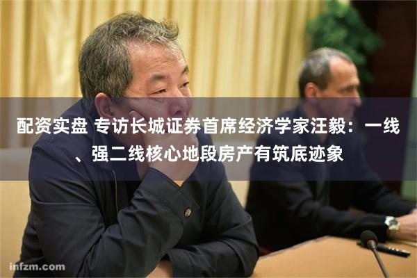 配资实盘 专访长城证券首席经济学家汪毅：一线、强二线核心地段房产有筑底迹象