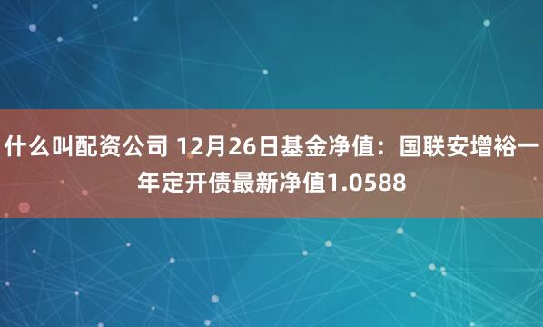 什么叫配资公司 12月26日基金净值：国联安增裕一年定开债最新净值1.0588