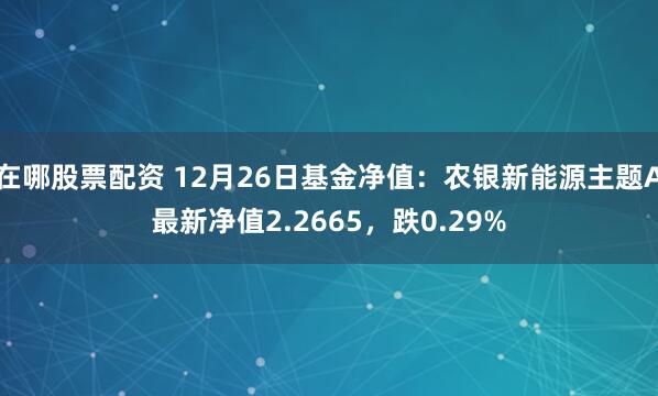 在哪股票配资 12月26日基金净值：农银新能源主题A最新净值2.2665，跌0.29%