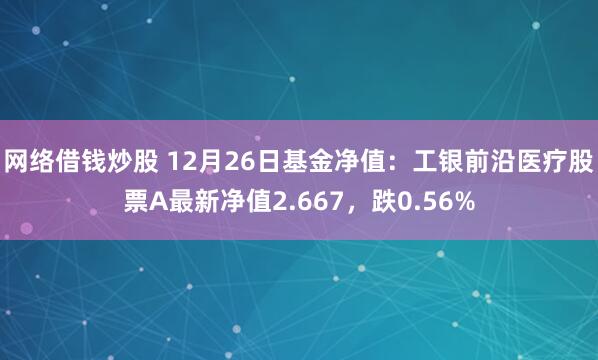 网络借钱炒股 12月26日基金净值：工银前沿医疗股票A最新净值2.667，跌0.56%