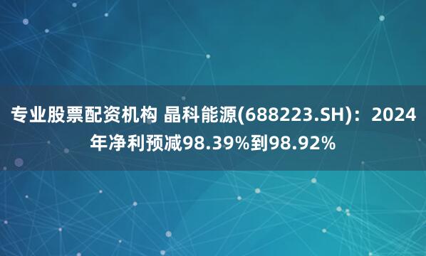 专业股票配资机构 晶科能源(688223.SH)：2024年净利预减98.39%到98.92%