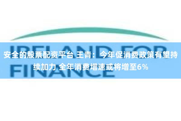 安全的股票配资平台 王青：今年促消费政策有望持续加力 全年消费增速或将增至6%