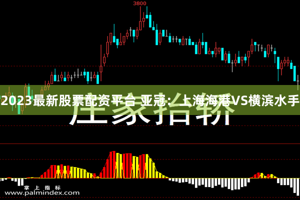 2023最新股票配资平台 亚冠：上海海港VS横滨水手