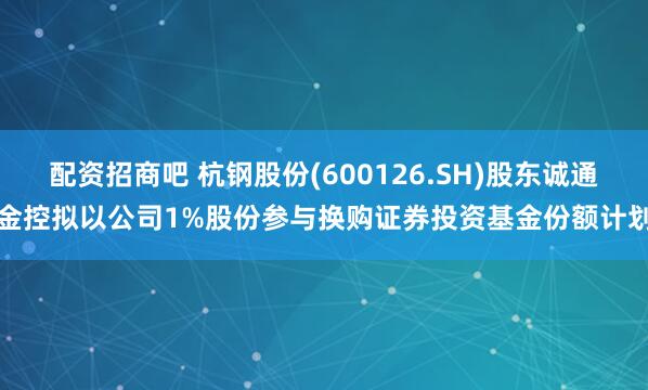 配资招商吧 杭钢股份(600126.SH)股东诚通金控拟以公司1%股份参与换购证券投资基金份额计划