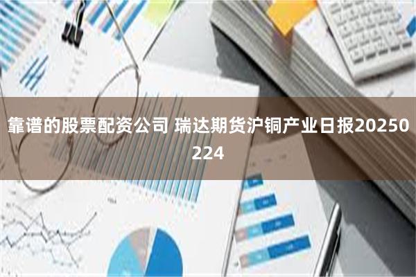 靠谱的股票配资公司 瑞达期货沪铜产业日报20250224