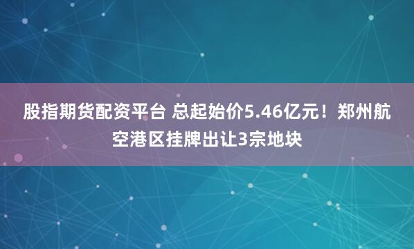 股指期货配资平台 总起始价5.46亿元！郑州航空港区挂牌出让3宗地块