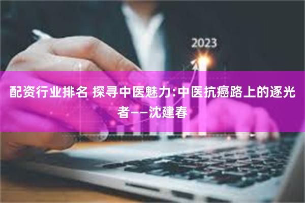 配资行业排名 探寻中医魅力:中医抗癌路上的逐光者——沈建春