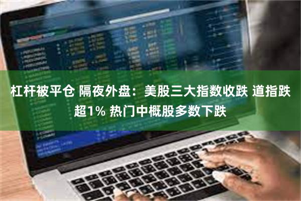 杠杆被平仓 隔夜外盘：美股三大指数收跌 道指跌超1% 热门中概股多数下跌