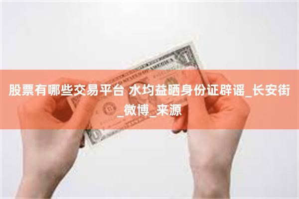 股票有哪些交易平台 水均益晒身份证辟谣_长安街_微博_来源