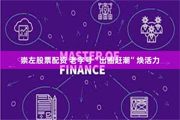 崇左股票配资 老字号“出圈赶潮”焕活力