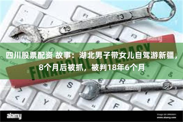 四川股票配资 故事:湖北男子带女儿自驾游新疆,8个月后被抓,被判18年6个月