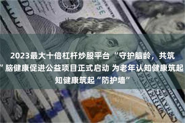 2023最大十倍杠杆炒股平台 “守护脑龄,共筑健康中国”脑健康促进公益项目正式启动 为老年认知健康筑起“防护墙”