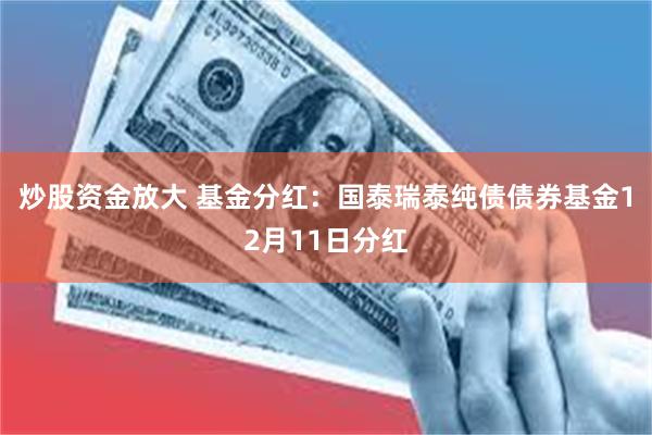 炒股资金放大 基金分红:国泰瑞泰纯债债券基金12月11日分红
