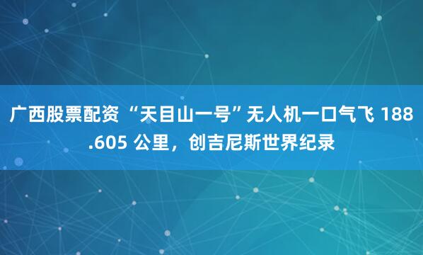 广西股票配资 “天目山一号”无人机一口气飞 188.605 公里,创吉尼斯世界纪录