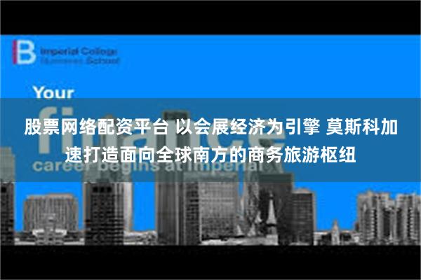 股票网络配资平台 以会展经济为引擎 莫斯科加速打造面向全球南方的商务旅游枢纽